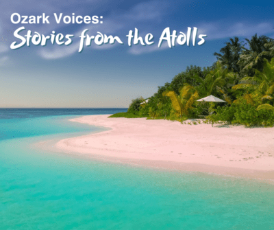 Photo of an island with palm trees, white sands, and bright blue water under partly cloudy skies with the words “Ozark Voices: Stories from the Atolls” over it.